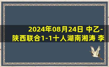 2024年08月24日 中乙-陕西联合1-1十人湖南湘涛 李晨光染红陕西3轮不胜